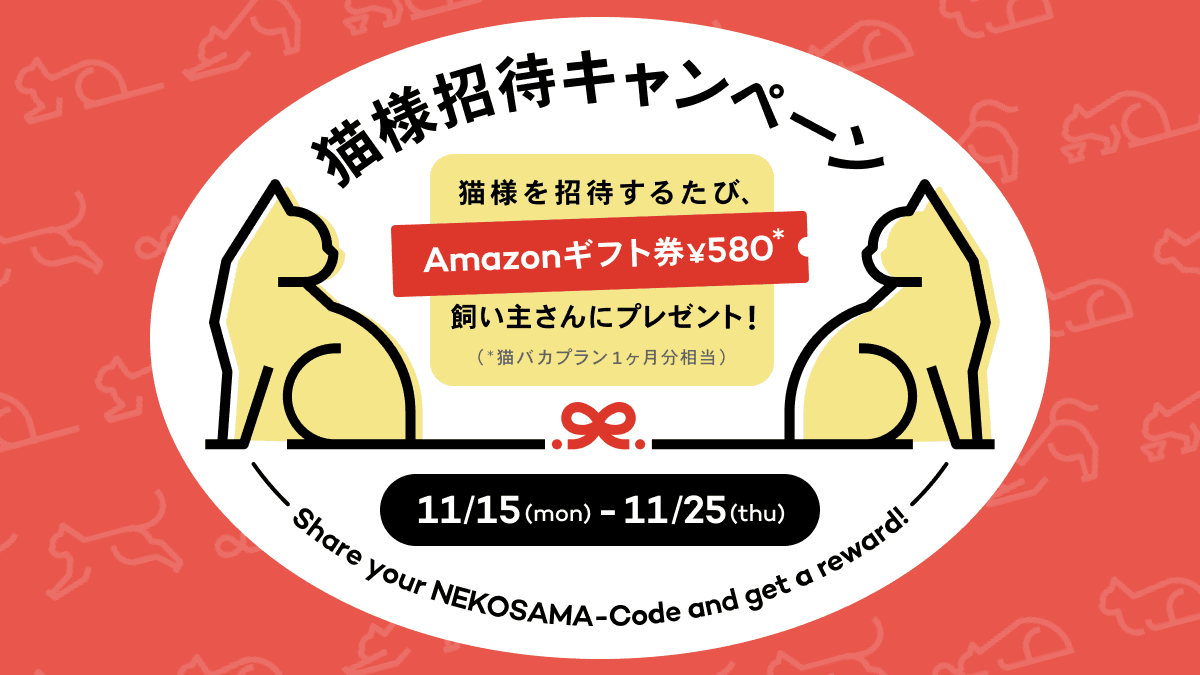 猫様招待キャンペーン 猫様を招待するたび、Amazonギフト券 ¥580（猫バカプラン1ヶ月分相当）飼い主さんにプレゼント！ 11/15(mon)~11/25(thu)