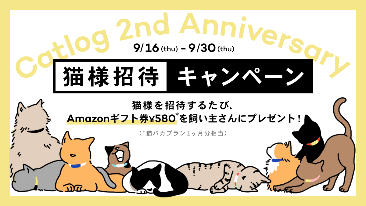 Catlog 2nd Anniversary 9/16(thu)~9/30(thu) 猫様招待キャンペーン 猫様を招待するたび、Amazonギフト券¥580* を飼い主さんにプレゼント!(*猫バカプラン1ヶ月分相当)