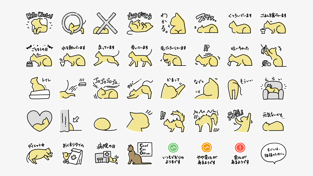 CatlogオリジナルLINEスタンプの一覧(全40種類) Hello World!/丸/バツ/ありがとう/わかる。/スヤァ.../くつろいでいます/ごはんを食べています/ごちそうの日/水を飲んでいます/走っています/歩いています/毛づくろいしています/!?(吐きそうな猫様のイラスト)/吐いちゃった/おもちゃで遊ぶ猫様のイラスト/トイレ/トイレ後に、走って出てくる猫様のイラスト/ゴロゴロゴロゴロ....(喉を鳴らす猫様のイラスト)/のびー...(のびをする猫様のイラスト)/かまって/なでて/もういい/えらい/ハート/カーテンの裾に隠れる猫様のお尻を示すイラスト/丸まっている猫様のイラスト/怒って『イカ耳』になっている猫様のイラスト/!!(びっくりして毛を逆立てている猫様のイラスト)/ゴゴ...ゴゴゴ(毛を逆立てて威嚇している猫様のイラスト)/元気!/元気ないかも.../ダイエット中/おくすりタイム/病院の日/Chief Cat Officer (CCO)/いつもどおりのようすです/やや変化があるようです/変化があるようです/すべては、猫様のために。
